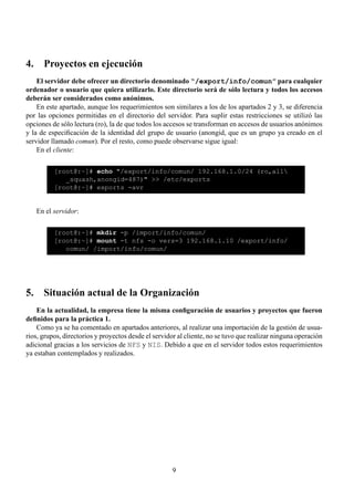 4. Proyectos en ejecución
    El servidor debe ofrecer un directorio denominado “/export/info/comun” para cualquier
ordenador o usuario que quiera utilizarlo. Este directorio será de sólo lectura y todos los accesos
deberán ser considerados como anónimos.
    En este apartado, aunque los requerimientos son similares a los de los apartados 2 y 3, se diferencia
por las opciones permitidas en el directorio del servidor. Para suplir estas restricciones se utilizó las
opciones de sólo lectura (ro), la de que todos los accesos se transforman en accesos de usuarios anónimos
y la de especiﬁcación de la identidad del grupo de usuario (anongid, que es un grupo ya creado en el
servidor llamado comun). Por el resto, como puede observarse sigue igual:
    En el cliente:

          [root@:~]# echo "/export/info/comun/ 192.168.1.0/24 (ro,all
             _squash,anongid=487)" >> /etc/exports
          [root@:~]# exports -avr


   En el servidor:

          [root@:~]# mkdir -p /import/info/comun/
          [root@:~]# mount -t nfs -o vers=3 192.168.1.10 /export/info/
             comun/ /import/info/comun/




5. Situación actual de la Organización
    En la actualidad, la empresa tiene la misma conﬁguración de usuarios y proyectos que fueron
deﬁnidos para la práctica 1.
    Como ya se ha comentado en apartados anteriores, al realizar una importación de la gestión de usua-
rios, grupos, directorios y proyectos desde el servidor al cliente, no se tuvo que realizar ninguna operación
adicional gracias a los servicios de NFS y NIS. Debido a que en el servidor todos estos requerimientos
ya estaban contemplados y realizados.




                                                     9
 