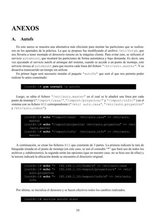 ANEXOS
A. Autofs
    En este anexo se muestra una alternativa más efeciente para montar las particiones que se realiza-
ron en los apartados de la práctica. La que se propuso fue modiﬁcando el archivo /etc/fstab, que
nos llevaría a tener montado el directorio remoto en la máquina cliente. Para evitar esto, se utilizará el
servicio automount, que montará las particiones de forma automática y bajo demanda. Es decir, una
vez ejecutado el servicio autofs al arranque del sistema, cuando se accede a un punto de montaje, este
servicio invoca al automount para que recorra cada línea del ﬁchero “/etc/auto.master”. Y se
desactiva transcurrido un tiempo sin utilizar.
    En primer lugar será necesario instalar el paquete “autofs” que será el que nos permita poder
realizar lo antes comentado:

          [root@:~]# yum install -y autofs


    Luego, se edita el ﬁchero “/etc/auto.master” en el cual se le añadirá una línea por cada
punto de montaje (“/import/casa/”, “/import/proyectos/” y “/import/info/” ) en el
sistema con su ﬁchero NIS correspondiente (“/etc/ auto.casa”, “/etc/auto.proyectos”
y /etc/auto.comun”).

          [root@:~]# echo "/import/casa/ /etc/auto.casa" >> /etc/auto.
             master
          [root@:~]# echo "/import/proyectos/ /etc/auto.proyectos" >> /etc
             /auto.master
          [root@:~]# echo "/import/info/ /etc/auto.info" >> /etc/auto.
             master


    A continuación, se crean los ﬁcheros NIS que constarán de 3 partes. La primera indicará la ruta de
búsqueda situada en el punto de montaje (en este caso, se usó el comodín “*” que hará uso de todos los
archivos y subdirectorio), la segunda serán las opciones (que en nuestro caso, no se hizo uso de ellas) y
la tercera indicará la ubicación donde se encuentra el directorio original.

          [root@:~]# echo "*         192.168.1.10:/home/&" >> /etc/auto.casa
          [root@:~]# echo "*         192.168.1.10:/export/proyectos/&" >> /etc/
             auto.proyectos
          [root@:~]# echo "*         192.168.1.10:/export/info/&" >> /etc/auto.
             info


   Por último, se inicializa el demonio y se hacen efectivos todos los cambios realizados.

          [root@:~]# service autofs start


                                                   10
 