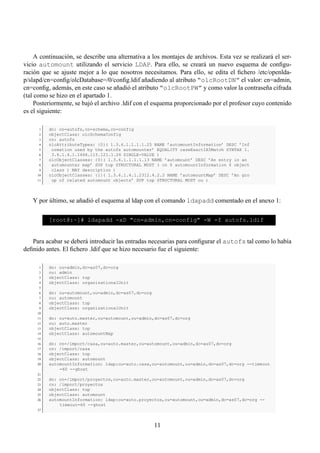 A continuación, se describe una alternativa a los montajes de archivos. Esta vez se realizará el ser-
vicio automount utilizando el servicio LDAP. Para ello, se creará un nuevo esquema de conﬁgu-
ración que se ajuste mejor a lo que nosotros necesitamos. Para ello, se edita el ﬁchero /etc/openlda-
p/slapd/cn=conﬁg/olcDatabase=/0/conﬁg.ldif añadiendo al atributo “olcRootDN” el valor: cn=admin,
cn=conﬁg, además, en este caso se añadió el atributo “olcRootPW” y como valor la contraseña cifrada
(tal como se hizo en el apartado 1.
     Posteriormente, se bajó el archivo .ldif con el esquema proporcionado por el profesor cuyo contenido
es el siguiente:

      1   dn: cn=autofs,cn=schema,cn=config
      2   objectClass: olcSchemaConfig
      3   cn: autofs
      4   olcAttributeTypes: {0}( 1.3.6.1.1.1.1.25 NAME ’automountInformation’ DESC ’Inf
      5    ormation used by the autofs automounter’ EQUALITY caseExactIA5Match SYNTAX 1.
      6    3.6.1.4.1.1466.115.121.1.26 SINGLE-VALUE )
      7   olcObjectClasses: {0}( 1.3.6.1.1.1.1.13 NAME ’automount’ DESC ’An entry in an
      8    automounter map’ SUP top STRUCTURAL MUST ( cn $ automountInformation $ object
      9    class ) MAY description )
     10   olcObjectClasses: {1}( 1.3.6.1.4.1.2312.4.2.2 NAME ’automountMap’ DESC ’An gro
     11    up of related automount objects’ SUP top STRUCTURAL MUST ou )



   Y por último, se añadió el esquema al ldap con el comando ldapadd comentado en el anexo 1:

          [root@:~]# ldapadd -xD "cn=admin,cn=config" -W -f autofs.ldif


   Para acabar se deberá introducir las entradas necesarias para conﬁgurar el autofs tal como lo había
deﬁnido antes. El ﬁchero .ldif que se hizo necesario fue el siguiente:

      1   dn: ou=admin,dc=as07,dc=org
      2   ou: admin
      3   objectClass: top
      4   objectClass: organizationalUnit
      5
      6   dn: ou=automount,ou=admin,dc=as07,dc=org
      7   ou: automount
      8   objectClass: top
      9   objectClass: organizationalUnit
     10
     11   dn: ou=auto.master,ou=automount,ou=admin,dc=as07,dc=org
     12   ou: auto.master
     13   objectClass: top
     14   objectClass: automountMap
     15
     16   dn: cn=/import/casa,ou=auto.master,ou=automount,ou=admin,dc=as07,dc=org
     17   cn: /import/casa
     18   objectClass: top
     19   objectClass: automount
     20   automountInformation: ldap:ou=auto.casa,ou=automount,ou=admin,dc=as07,dc=org --timeout
              =60 --ghost
     21
     22   dn: cn=/import/proyectos,ou=auto.master,ou=automount,ou=admin,dc=as07,dc=org
     23   cn: /import/proyectos
     24   objectClass: top
     25   objectClass: automount
     26   automountInformation: ldap:ou=auto.proyectos,ou=automount,ou=admin,dc=as07,dc=org --
              timeout=60 --ghost
     27



                                                     11
 