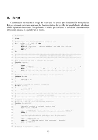 B. Script
    A continuación se muestra el código del script que fue creado para la realización de la práctica.
Este script podría mejorarse separando las funciones típicas del servidor de las del cliente, además de
añadir alguna otra interesante. Principalmente, el motivo que conllevo a la realización conjunta fue que
al realizarla en casa, el ordenador era el mismo.

      1   #!/bin/bash
      2
      3   clear
      4
      5   # Este filtro sólo dejará ejecutar el script al root
      6   if [ "‘whoami‘" != "root" ]; then
      7           echo -e "n"
      8           echo -e "033[1;31m    Permiso denegado : No eres root. 033[0m"
      9           echo -e "n"
     10           exit 1
     11   fi
     12
     13   #***********************************************************************************
     14   #                               FUNCIONES CON ENTRADAS PARA BASE DE OTRAS
     15   #***********************************************************************************
     16
     17   # Es la función que crea la cabecera del scripts
     18   function cabecera
     19   {
     20           clear
     21           echo -e "033[1m***********************************************************"
     22           echo    "                   $1             "
     23           echo -e "***********************************************************"
     24   }
     25
     26   # Función : Activa los demonios necesarios con los parámetros
     27   function actDem
     28   {
     29           service $1 $2
     30   }
     31
     32   # Función : Instala los paquetes necesarios
     33   function instalar
     34   {
     35           yum install $1
     36   }
     37
     38   #***********************************************************************************
     39   #                           FUNCIONES DE LOS MENÚS
     40   #***********************************************************************************
     41
     42   # GESTIÓN DE OpenLDAP : instalarLDAP
     43   # Función : Instala todos los paquetes necesarios
     44   function instalarLDAP
     45   {
     46           cabecera "OpenLDAP : INSTALAR PAQUETES LDAP"
     47           echo -e "n 033[0m"
     48
     49           echo -e "033[0;32m   Instalando los paquetes necesarios 033[0m"
     50           sleep 1
     51
     52           instalar openldap-servers openldap-clients migrationtools
     53
     54           echo -e "033[1;34m n"
     55           read -p "    Presiona [ENTER] para continuar. " enterKey
     56           echo -e "033[0m"
     57   }
     58
     59   # GESTIÓN DE OpenLDAP : instalar


                                                   13
 