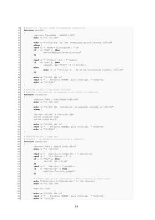 60   # Función : Instala todos los paquetes necesarios
 61   function addLDAP
 62   {
 63           cabecera "OpenLDAP : ANADIR LDAP"
 64           echo -e "n 033[0m"
 65
 66           echo -e "033[0;32m Ej: DN: cn=Manager,dc=as07,dc=org 033[0m"
 67           sleep 1
 68           read -p " Nombre Distinguido : " DN
 69           if [ -z "$DN" ]; then
 70                   DN="cn=Manager,dc=as07,dc=org"
 71           fi
 72
 73           read -p " Fichero ldif : " fichero
 74           if [ -n "$DN" ]; then
 75                   ldapadd -xD "$DN" -W -f $fichero
 76           else
 77                   echo -e -n "033[1;31m    No se ha introducido fichero. 033[0m"
 78           fi
 79
 80           echo -e "033[1;34m n"
 81           read -p "    Presiona [ENTER] para continuar. " enterKey
 82           echo -e "033[0m"
 83   }
 84
 85   # GESTIÓN DE NFS : Configurar Servidor
 86   # Función : Se instala los paquetes y se tratan los demonios
 87   function confServer
 88   {
 89           cabecera "NFS : CONFIGURAR SERVIDOR"
 90           echo -e "n 033[0m"
 91
 92           echo -e "033[0;32m   Instalando los paquetes necesarios 033[0m"
 93           sleep 1
 94
 95           instalar nfs-utils nfs-utils-lib
 96           actDem iptables stop
 97           actDem slapd start
 98
 99           echo -e "033[1;34m n"
100           read -p "    Presiona [ENTER] para continuar. " enterKey
101           echo -e "033[0m"
102   }
103
104   # GESTIÓN DE NFS : addDirect
105   # Función : Se añaden los directorios a compartir
106   function compDirect
107   {
108           cabecera "NFS : ANADIR DIRECTORIO"
109           echo -e "n 033[0m"
110
111           read -p "   Directorio Compartir : " directorio
112           read -p "   IP Clientes : " IP
113           if [ -z "$IP" ]; then
114                   IP="192.168.1.0/24"
115           fi
116           read -p "   Permisos : " permisos
117           if [ -z "$permisos" ]; then
118                   permisos="rw,root_squash"
119           fi
120
121           # Añadir aquí que si directorio = NULL entonces no hacer nada
122           echo "$directorio $IP($permisos)" >> /etc/exports
123           echo -e "n 033[0m"
124
125           exportfs -rav
126
127           echo -e "033[1;34m n"
128           read -p "    Presiona [ENTER] para continuar. " enterKey
129           echo -e "033[0m"



                                                 14
 