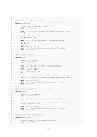130   }
131
132   # GESTIÓN DE NFS : Configurar Cliente
133   # Función : Se instala los paquetes y se tratan los demonios
134   function confServer
135   {
136           cabecera "NFS : CONFIGURAR CLIENTE"
137           echo -e "n 033[0m"
138
139           echo -e "033[0;32m     Instalando los paquetes necesarios 033[0m"
140           sleep 1
141
142           instalar nfs-utils rpcbind
143           actDem rpcbind start
144
145           echo -e "033[0;32m     Comprobamos la informacion 033[0m"
146           sleep 1
147           rpcinfo -p
148
149           echo -e "033[1;34m n"
150           read -p "    Presiona [ENTER] para continuar. " enterKey
151           echo -e "033[0m"
152   }
153
154   # GESTIÓN DE NFS : Montar
155   # Función : Se monta la máquina en el cliente
156   function montar
157   {
158           cabecera "NFS : MONTAR"
159           echo -e "n 033[0m"
160
161           read   -p   "   Directorio Servidor : " directorioServer
162           read   -p   "   Directorio Cliente : " directorioClient
163           read   -p   "   IP Servidor : " IP
164           if [   -z   "$IP" ]; then
165                       IP="192.168.1.10"
166           fi
167
168           # Añadir aquí que si directorio = NULL entonces no hacer nada
169           mount -t nfs -o vers=3 $IP:$directorioServer $directorioClient
170
171           echo -e "033[1;34m n"
172           read -p "    Presiona [ENTER] para continuar. " enterKey
173           echo -e "033[0m"
174   }
175
176   # GESTIÓN DE NFS : Desmontar
177   # Función : Se desmonta la máquina en el cliente
178   function umontar
179   {
180           cabecera "NFS : DESMONTAR"
181           echo -e "n 033[0m"
182
183           read -p "       Directorio a Desmontar : " directorioClient
184
185           # Añadir aquí que si directorio = NULL entonces no hacer nada
186           umount $directorioClient
187
188           echo -e "033[1;34m n"
189           read -p "    Presiona [ENTER] para continuar. " enterKey
190           echo -e "033[0m"
191   }
192
193   # GESTIÓN DE AUTOFS : instalarAutofs
194   # Función : Instala todos los paquetes necesarios
195   function instalarAuto
196   {
197           cabecera "OpenLDAP : INSTALAR PAQUETES Autofs"
198           echo -e "n 033[0m"
199




                                                  15
 