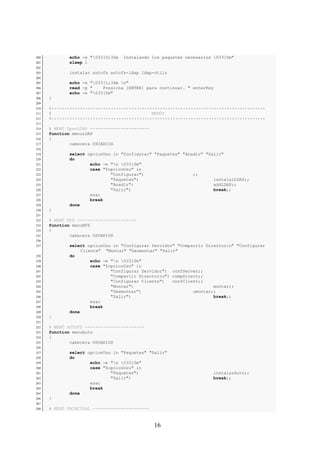 200          echo -e "033[0;32m   Instalando los paquetes necesarios 033[0m"
201          sleep 1
202
203          instalar autofs autofs-ldap ldap-utils
204
205          echo -e "033[1;34m n"
206          read -p "    Presiona [ENTER] para continuar. " enterKey
207          echo -e "033[0m"
208   }
209
210   #***********************************************************************************
211   #                                       MENÚS
212   #***********************************************************************************
213
214   # MENÚ OpenLDAP -----------------------
215   function menuLDAP
216   {
217           cabecera USUARIOS
218
219          select opcionUsu in "Configurar" "Paquetes" "Anadir" "Salir"
220          do
221                  echo -e "n 033[0m"
222                  case "$opcionUsu" in
223                          "Configurar")                   ;;
224                          "Paquetes")                             instalarLDAP;;
225                          "Anadir")                               addLDAP;;
226                          "Salir")                                break;;
227                  esac
228                  break
229          done
230   }
231
232   # MENÚ NFS -----------------------
233   function menuNFS
234   {
235           cabecera USUARIOS
236
237          select opcionUsu in "Configurar Servidor" "Compartir Directorio" "Configurar
                  Cliente" "Montar" "Desmontar" "Salir"
238          do
239                   echo -e "n 033[0m"
240                   case "$opcionUsu" in
241                           "Configurar Servidor") confServer;;
242                           "Compartir Directorio") compDirect;;
243                           "Configurar Cliente")   confClient;;
244                           "Montar")                               montar;;
245                           "Desmontar")                    umontar;;
246                           "Salir")                                break;;
247                   esac
248                   break
249          done
250   }
251
252   # MENÚ AUTOFS -----------------------
253   function menuAuto
254   {
255           cabecera USUARIOS
256
257          select opcionUsu in "Paquetes" "Salir"
258          do
259                  echo -e "n 033[0m"
260                  case "$opcionUsu" in
261                          "Paquetes")                             instalarAuto;;
262                          "Salir")                                break;;
263                  esac
264                  break
265          done
266   }
267
268   # MENÚ PRINCIPAL ----------------------



                                                16
 