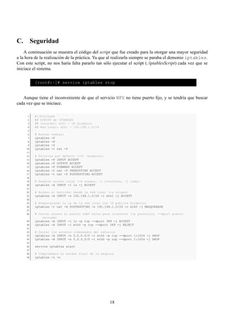 C. Seguridad
    A continuación se muestra el código del script que fue creado para la otorgar una mayor seguridad
a la hora de la realización de la práctica. Ya que al realizarla siempre se paraba el demonio iptables.
Con este script, no nos haría falta pararlo tan sólo ejecutar el script (./iptablesScript) cada vez que se
iniciace el sistema.

          [root@:~]# service iptables stop


   Aunque tiene el inconveniente de que el servicio NFS no tiene puerto ﬁjo, y se tendría que buscar
cada vez que se iniciace.

      1   #!/bin/bash
      2   ## SCRIPT de IPTABLES
      3   ## Internet: eth1 - IP dinámica
      4   ## Red Local: eth1 - 192.168.1.0/24
      5
      6   # Borrar   reglas:
      7   iptables   -F
      8   iptables   -X
      9   iptables   -Z
     10   iptables   -t nat -F
     11
     12   # Política por defecto (-P) (aceptar):
     13   iptables -P INPUT ACCEPT
     14   iptables -P OUTPUT ACCEPT
     15   iptables -P FORWARD ACCEPT
     16   iptables -t nat -P PREROUTING ACCEPT
     17   iptables -t nat -P POSTROUTING ACCEPT
     18
     19   # Permiso acceso local (-A anexar, -i interface, -j jump):
     20   iptables -A INPUT -i lo -j ACCEPT
     21
     22   # Acceso al Servidor desde la red local (-s origen)
     23   iptables -A INPUT -s 192.168.1.0/24 -i eth1 -j ACCEPT
     24
     25   # Enmascarando la ip de la red local con IP pública dinámica:
     26   iptables -t nat -A POSTROUTING -s 192.168.1.0/24 -o eth0 -j MASQUERADE
     27
     28   # Cerrar acceso al puerto LDAP salvo para localhost (-p protocolo, --dport puerto
              entrada)
     29   iptables -A INPUT -i lo -p tcp --dport 389 -j ACCEPT
     30   iptables -A INPUT -i eth0 -p tcp --dport 389 -j REJECT
     31
     32   # Cerrar los accesos indeseados del exterior
     33   iptables -A INPUT -s 0.0.0.0/0 -i eth0 -p tcp --dport 1:1024 -j DROP
     34   iptables -A INPUT -s 0.0.0.0/0 -i eth0 -p ucp --dport 1:1024 -j DROP
     35
     36   service iptables start
     37
     38   # Comprobamos el estado final de la máquina
     39   iptables -L -n




                                                   18
 