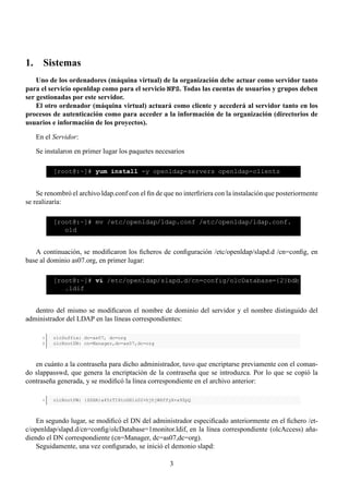 1. Sistemas
    Uno de los ordenadores (máquina virtual) de la organización debe actuar como servidor tanto
para el servicio openldap como para el servicio NFS. Todas las cuentas de usuarios y grupos deben
ser gestionadas por este servidor.
    El otro ordenador (máquina virtual) actuará como cliente y accederá al servidor tanto en los
procesos de autenticación como para acceder a la información de la organización (directorios de
usuarios e información de los proyectos).

   En el Servidor:

   Se instalaron en primer lugar los paquetes necesarios

          [root@:~]# yum install -y openldap-servers openldap-clients


    Se renombró el archivo ldap.conf con el ﬁn de que no interﬁriera con la instalación que posteriormente
se realizaría:

          [root@:~]# mv /etc/openldap/ldap.conf /etc/openldap/ldap.conf.
             old


   A continuación, se modiﬁcaron los ﬁcheros de conﬁguración /etc/openldap/slapd.d /cn=conﬁg, en
base al dominio as07.org, en primer lugar:

          [root@:~]# vi /etc/openldap/slapd.d/cn=config/olcDatabase={2}bdb
             .ldif


   dentro del mismo se modiﬁcaron el nombre de dominio del servidor y el nombre distinguido del
administrador del LDAP en las líneas correspondientes:

      1   olcSuffix: dc=as07, dc=org
      2   olcRootDN: cn=Manager,dc=as07,dc=org



   en cuánto a la contraseña para dicho administrador, tuvo que encriptarse previamente con el coman-
do slappasswd, que genera la encriptación de la contraseña que se introduzca. Por lo que se copió la
contraseña generada, y se modiﬁcó la línea correspondiente en el archivo anterior:

      1   olcRootPW: {SSHA}a45rTI6toGH1z02+hjhjW6ffyX+a9ZpQ



   En segundo lugar, se modiﬁcó el DN del administrador especiﬁcado anteriormente en el ﬁchero /et-
c/openldap/slapd.d/cn=conﬁg/olcDatabase=1monitor.ldif, en la línea correspondiente (olcAccess) aña-
diendo el DN correspondiente (cn=Manager, dc=as07,dc=org).
   Seguidamente, una vez conﬁgurado, se inició el demonio slapd:

                                                    3
 