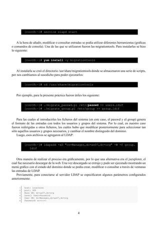 [root@:~]# service slapd start


    A la hora de añadir, modiﬁcar o consultar entradas se podía utilizar diferentes herramientas (gráﬁcas
o comandos de consola). Una de las que se utilizaron fueron las migrationtools. Para instalarlas se hizo
lo siguiente:

          [root@:~]# yum install -y migrationtools


    Al instalarla se creó el directorio /usr/share/migrationtools donde se almacenaron una serie de scripts,
por nos cambiamos al susodicho para poder ejecutarlos:

          [root@:~]# cd /usr/share/migrationtools


   Por ejemplo, para la presente práctica fueron útiles los siguiente:

          [root@:~]# ./migrate_passwd.pl /etc/passwd >> users.ldif
          [root@:~]# ./migrate_group.pl /etc/group >> group.ldif


    Para las cuales al introducirles los ﬁcheros del sistema (en este caso, el passwd y el group) genera
el formato de las entradas con todos los usuarios y grupos del sistema. Por lo cual, en nuestro caso
fueron redirigidas a otros ﬁcheros, los cuáles hubo que modiﬁcar posteriormente para seleccionar tan
sólo aquellos usuarios y grupos necesarios, y cambiar el nombre distinguido del dominio.
    Luego, esos archivos se agregaron al LDAP:

          [root@:~]# ldapadd -xD "cn=Manager,dc=as07,dc=org" -W -f group.
             ldif


    Otra manera de realizar el proceso era gráﬁcamente, por lo que una alternativa era el jxexplorer, el
cual fue necesario descargar de la web. Una vez descargado se extrajo y pudo ser ejecutado mostrando un
menú gráﬁco con el estado del dominio donde se podía crear, modiﬁcar o consultar a través de ventanas
las entradas de LDAP.
    Previamente, para conectarse al servidor LDAP se especiﬁcaron algunos parámetros conﬁgurados
anteriormente:

      1   host: localhost
      2   port: 389
      3   Base DN: dc=as07,dc=org
      4   Level: User+Password
      5   User DN: dc=Manager,dc=as07,dc=org
      6   Password: a******




                                                     4
 