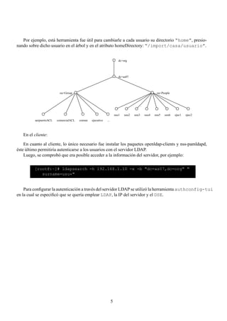Por ejemplo, está herramienta fue útil para cambiarle a cada usuario su directorio “home”, presio-
nando sobre dicho usuario en el árbol y en el atributo homeDirectory: “/import/casa/usuario”.


                                                                         dc=org




                                                                         dc=as07




                          ou=Group                                                                 ou=People




                                                                      usu1   usu2   usu3   usu4   usu5   usu6   ejec1   ejec2
          aerpuertoACL   comercialACL   comun   ejecutivo   ...



   En el cliente:

    En cuanto al cliente, lo único necesario fue instalar los paquetes openldap-clients y nss-pamldapd,
éste último permitiría autenticarse a los usuarios con el servidor LDAP.
    Luego, se comprobó que era posible acceder a la información del servidor, por ejemplo:

         [root@:~]# ldapsearch -h 192.168.1.10 -x -b "dc=as07,dc=org" "
            surname=usu*"


    Para conﬁgurar la autenticación a través del servidor LDAP se utilizó la herramienta authconfig-tui
en la cual se especiﬁcó que se quería emplear LDAP, la IP del servidor y el DSE.




                                                                  5
 