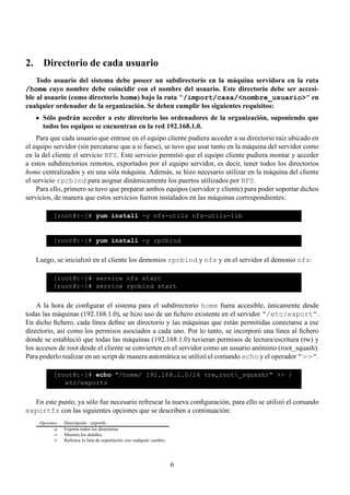 2. Directorio de cada usuario
    Todo usuario del sistema debe poseer un subdirectorio en la máquina servidora en la ruta
/home cuyo nombre debe coincidir con el nombre del usuario. Este directorio debe ser accesi-
ble al usuario (como directorio home) bajo la ruta “/import/casa/<nombre_usuario>” en
cualquier ordenador de la organización. Se deben cumplir los siguientes requisitos:
      Sólo podrán acceder a este directorio los ordenadores de la organización, suponiendo que
      todos los equipos se encuentran en la red 192.168.1.0.
    Para que cada usuario que entrase en el equipo cliente pudiera acceder a su directorio raíz ubicado en
el equipo servidor (sin percatarse que a si fuese), se tuvo que usar tanto en la máquina del servidor como
en la del cliente el servicio NFS. Este servicio permitió que el equipo cliente pudiera montar y acceder
a estos subdirectorios remotos, exportados por el equipo servidor, es decir, tener todos los directorios
home centralizados y en una sóla máquina. Además, se hizo necesario utilizar en la máquina del cliente
el servicio rpcbind para asignar dinámicamente los puertos utilizados por NFS.
    Para ello, primero se tuvo que preparar ambos equipos (servidor y cliente) para poder soportar dichos
servicios, de manera que estos servicios fueron instalados en las máquinas correspondientes:

           [root@:~]# yum install -y nfs-utils nfs-utils-lib


           [root@:~]# yum install -y rpcbind


   Luego, se inicializó en el cliente los demonios rpcbind y nfs y en el servidor el demonio nfs:

           [root@:~]# service nfs start
           [root@:~]# service rpcbind start


    A la hora de conﬁgurar el sistema para el subdirectorio home fuera accesible, únicamente desde
todas las máquinas (192.168.1.0), se hizo uso de un ﬁchero existente en el servidor “/etc/export”.
En dicho ﬁchero, cada línea deﬁne un directorio y las máquinas que están permitidas conectarse a ese
directorio, así como los permisos asociados a cada uno. Por lo tanto, se incorporó una línea al ﬁchero
donde se estableció que todas las máquinas (192.168.1.0) tuvieran permisos de lectura/escritura (rw) y
los accesos de root desde el cliente se convierten en el servidor como un usuario anónimo (root_squash).
Para poderlo realizar en un script de manera automática se utilizó el comando echo y el operador “>>”.

           [root@:~]# echo "/home/ 192.168.1.0/24 (rw,root_squash)" >> /
              etc/exports


  En este punto, ya sólo fue necesario refrescar la nueva conﬁguración, para ello se utilizó el comando
exportfs con las siguientes opciones que se describen a continuación:
     Opciones   Descripción : exportfs
           -a   Exporta todos los directorios.
           -v   Muestra los detalles.
           -r   Refresca la lista de exportación con cualquier cambio.




                                                                         6
 