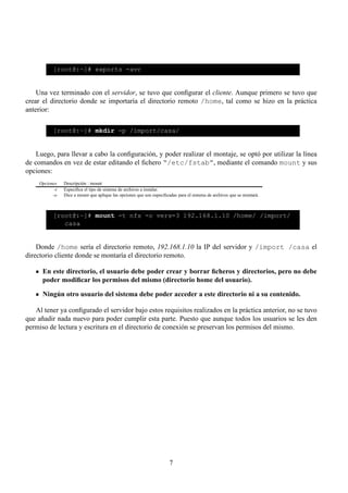 [root@:~]# exports -avr


    Una vez terminado con el servidor, se tuvo que conﬁgurar el cliente. Aunque primero se tuvo que
crear el directorio donde se importaría el directorio remoto /home, tal como se hizo en la práctica
anterior:

            [root@:~]# mkdir -p /import/casa/


    Luego, para llevar a cabo la conﬁguración, y poder realizar el montaje, se optó por utilizar la línea
de comandos en vez de estar editando el ﬁchero “/etc/fstab”, mediante el comando mount y sus
opciones:
     Opciones    Descripción : mount
            -t   Especiﬁca el tipo de sistema de archivos a instalar.
           -o    Dice a mount que aplique las opciones que son especiﬁcadas para el sistema de archivos que se montará.



            [root@:~]# mount -t nfs -o vers=3 192.168.1.10 /home/ /import/
               casa


    Donde /home sería el directorio remoto, 192.168.1.10 la IP del servidor y /import /casa el
directorio cliente donde se montaría el directorio remoto.

      En este directorio, el usuario debe poder crear y borrar ﬁcheros y directorios, pero no debe
      poder modiﬁcar los permisos del mismo (directorio home del usuario).

      Ningún otro usuario del sistema debe poder acceder a este directorio ni a su contenido.

   Al tener ya conﬁgurado el servidor bajo estos requisitos realizados en la práctica anterior, no se tuvo
que añadir nada nuevo para poder cumplir esta parte. Puesto que aunque todos los usuarios se les den
permiso de lectura y escritura en el directorio de conexión se preservan los permisos del mismo.




                                                                        7
 