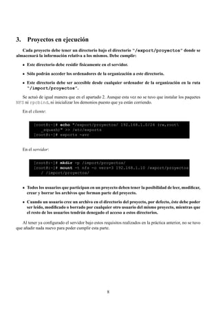 3. Proyectos en ejecución
   Cada proyecto debe tener un directorio bajo el directorio “/export/proyectos” donde se
almacenará la información relativa a los mismos. Debe cumplir:

      Este directorio debe residir físicamente en el servidor.

      Sólo podrán acceder los ordenadores de la organización a este directorio.

      Este directorio debe ser accesible desde cualquier ordenador de la organización en la ruta
      “/import/proyectos”.

  Se actuó de igual manera que en el apartado 2. Aunque esta vez no se tuvo que instalar los paquetes
NFS ni rpcbind, ni inicializar los demonios puesto que ya están corriendo.

   En el cliente:

          [root@:~]# echo "/export/proyectos/ 192.168.1.0/24 (rw,root
             _squash)" >> /etc/exports
          [root@:~]# exports -avr


   En el servidor:

          [root@:~]# mkdir -p /import/proyectos/
          [root@:~]# mount -t nfs -o vers=3 192.168.1.10 /export/proyectos
             / /import/proyectos/


      Todos los usuarios que participan en un proyecto deben tener la posibilidad de leer, modiﬁcar,
      crear y borrar los archivos que forman parte del proyecto.

      Cuando un usuario cree un archivo en el directorio del proyecto, por defecto, éste debe poder
      ser leído, modiﬁcado o borrado por cualquier otro usuario del mismo proyecto, mientras que
      el resto de los usuarios tendrán denegado el acceso a estos directorios.

   Al tener ya conﬁgurado el servidor bajo estos requisitos realizados en la práctica anterior, no se tuvo
que añadir nada nuevo para poder cumplir esta parte.




                                                    8
 