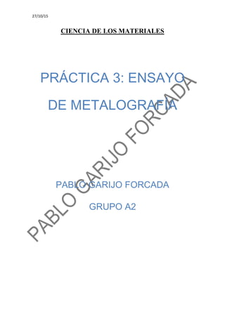 27/10/15
CIENCIA DE LOS MATERIALES
PRÁCTICA 3: ENSAYO
DE METALOGRAFÍA
PABLO GARIJO FORCADA
GRUPO A2
 