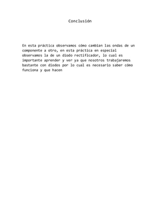 Conclusión
En esta práctica observamos cómo cambian las ondas de un
componente a otro, en esta práctica en especial
observamos la de un diodo rectificador, lo cual es
importante aprender y ver ya que nosotros trabajaremos
bastante con diodos por lo cual es necesario saber cómo
funciona y que hacen