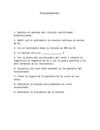 Procedimiento:
1. Realice el montaje del circuito rectificador
unidireccional.
2. Medir con el multimetro la tensión continua en bornes
de R1.
3. Con el multimetro mida la tensión en RMS de R1
4. La tensión pico es: _______________ V
5. Con la punta del osciloscopio del canal 1 conecte el
lagartillo al negativo de R1 y con la punta positiva a la
otra terminal de la resistencia.
6. Visualice una sola onda senoidal en la pantalla del
osciloscopio
7. Trace la figura de la pantalla de la curva en sus
notas.
8. Determine la tensión pico mediante la curva
visualizada.
9. Determine la frecuencia de la tensión