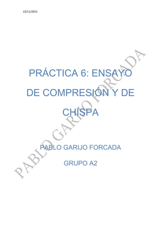 22/11/2015
PRÁCTICA 6: ENSAYO
DE COMPRESIÓN Y DE
CHISPA
PABLO GARIJO FORCADA
GRUPO A2
 
