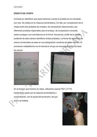 22/11/2015
ENSAYO DE CHISPA
Consiste en identificar que acero tenemos cuando la probeta se ha mezclado
con otra. Se realiza en la máquina esmeriladora. En ella, por comparación de la
chispa entre dos probetas de muestra, de composición desconocida y las
diferentes probetas disponibles para el ensayo, de composición conocida,
hasta conseguir una coincidencia en la forma, frecuencia y brillo de la chispa
pudiendo de esta manera identificar ambas probetas. La forma de identificar los
aceros comerciales se basa en una designación numérica de estos mismos. El
prontuario metalotécnico es el manual en el que se encuentran todos los tipos
de aceros.
En el ensayo que hicimos en clase, utilizamos aceros F521 y F115,
haciéndolos pasar por la máquina esmeriladora y
comprobando, con la ayuda del prontuario, de que
acero se trataba.
 