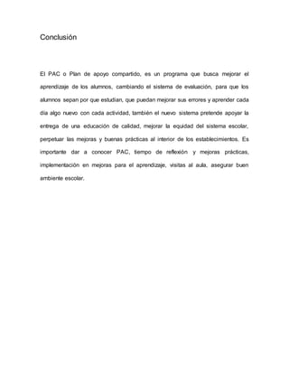 Conclusión
El PAC o Plan de apoyo compartido, es un programa que busca mejorar el
aprendizaje de los alumnos, cambiando el sistema de evaluación, para que los
alumnos sepan por que estudian, que puedan mejorar sus errores y aprender cada
día algo nuevo con cada actividad, también el nuevo sistema pretende apoyar la
entrega de una educación de calidad, mejorar la equidad del sistema escolar,
perpetuar las mejoras y buenas prácticas al interior de los establecimientos. Es
importante dar a conocer PAC, tiempo de reflexión y mejoras prácticas,
implementación en mejoras para el aprendizaje, visitas al aula, asegurar buen
ambiente escolar.
 