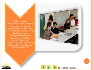 En los centros
  educativos, cada docente
    evalúa el proceso de
  aprendizaje, analiza los
resultados del mismo y toma
        las decisiones
   correspondientes para
    mejorar su práctica
      pedagógica y, en
consecuencia, el aprendizaje
  del estudiantado bajo su
      responsabilidad.




                               ACTIVIDAD INTEGRADORA
 