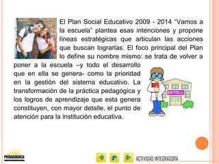 El Plan Social Educativo 2009 - 2014 “Vamos a
                la escuela” plantea esas intenciones y propone
                líneas estratégicas que articulan las acciones
                que buscan lograrlas. El foco principal del Plan
                lo define su nombre mismo: se trata de volver a
poner a la escuela –y todo el desarrollo
que en ella se genera- como la prioridad
en la gestión del sistema educativo. La
transformación de la práctica pedagógica y
los logros de aprendizaje que esta genera
constituyen, con mayor detalle, el punto de
atención para la institución educativa.




                                         ACTIVIDAD INTEGRADORA
 