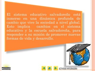 El sistema educativo salvadoreño está
inmerso en una dinámica profunda de
cambio que vive la sociedad a nivel global.
Esto implica     cambios en el sistema
educativo y la escuela salvadoreña, para
responder a su misión de promover nuevas
formas de vida y desarrollo.




                              ACTIVIDAD INTEGRADORA
 