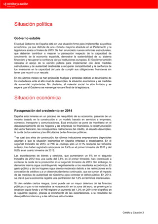 Situación política
Gobierno estable
El actual Gobierno de España está en una situación firme para implementar su política
económica, ya que disfruta de una cómoda mayoría absoluta en el Parlamento y la
legislatura acaba a finales de 2015. Se han anunciado nuevas reformas estructurales,
que deberían contribuir a mejorar la percepción respecto de la capacidad de
crecimiento de la economía española, demostrar la sostenibilidad de su sistema
financiero y recuperar la confianza de las instituciones europeas. El Gobierno también
necesita el apoyo de la opinión pública para implementar con éxito medidas
estructurales y de austeridad destinadas a recuperar competitividad y la confianza de
los inversores en la capacidad del país de cumplir sus obligaciones financieras sin
tener que recurrir a un rescate.
En los últimos meses se han producido huelgas y protestas debido al desencanto de
los ciudadanos ante el alto nivel de desempleo, la situación económica y las medidas
de austeridad implantadas. No obstante, el malestar social ha sido limitado y se
espera que el Gobierno se mantenga hasta el final de la legislatura.

Situación económica
Recuperación del crecimiento en 2014
España está inmersa en un proceso de reequilibrio de su economía, pasando de un
modelo basado en la construcción a un modelo basado en servicios a empresas,
comercio, transporte y comunicaciones. Esta evolución se pone de manifiesto en el
desapalancamiento de los hogares y las empresas no financieras, la reestructuración
del sector bancario, las consiguientes restricciones del crédito, el elevado desempleo,
la caída de los salarios y las dificultades de las finanzas públicas.
Tras casi dos años de contracción, los últimos indicadores empresariales disponibles
apuntan a que la situación económica en España empieza a estabilizarse. En el
segundo trimestre de 2013, el PIB se contrajo solo un 0,1% respecto del trimestre
anterior, tras haber registrado retrocesos del 0,4% en el primer trimestre de 2013 y del
0,8% en el cuarto trimestre de 2012.
Las exportaciones de bienes y servicios, que aumentaron un 6% en el segundo
trimestre de 2012 tras una caída del 3,8% en el primer trimestre, han contribuido a
contener la caída de la producción en el segundo trimestre de 2013. Sin embargo, la
demanda interna sigue contribuyendo negativamente a los resultados económicos. El
gasto público y de los hogares sigue siendo moderado debido a las restricciones en la
concesión de créditos y a un desendeudamiento continuado, que se suman al impacto
de las medidas de austeridad del Gobierno para controlar el déficit público. En 2013,
se prevé que la economía registre una contracción del 1,2% en términos interanuales.
Si bien existen ciertos riesgos, como puede ser un mayor deterioro de las finanzas
públicas y que no se materialice la recuperación en la zona del euro, se prevé que la
recesión toque fondo y el PIB registre un aumento del 1,0% en 2014 (ver el gráfico en
la siguiente página), gracias al crecimiento de las exportaciones, a la reducción de
desequilibrios internos y a las reformas estructurales.

Crédito y Caución 3

 