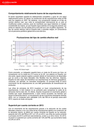 Comportamiento relativamente bueno de las exportaciones
El sector exportador español es relativamente competitivo y goza de una salud
relativamente buena. En efecto, la contribución de las exportaciones netas al PIB
solo fue negativa en 2007. No obstante, una comparación basada en el tipo de
cambio efectivo real, que mide la competitividad internacional de un país al
modificarse costes y precios, pone de manifiesto que sigue habiendo un margen
considerable de mejora, ya que España sigue estando en la segunda posición por
arriba en relación con los países de la zona del euro (ver el gráfico siguiente). El
tipo de cambio efectivo real en España está, a grandes rasgos, en consonancia
con el panorama periférico global de la zona del euro.

Fluctuaciones del tipo de cambio efectivo real

Fuente: IHS Global Insight

Como promedio, un trabajador español tiene un coste de 20 euros por hora, en
comparación con la media de 27,5 euros en la UE. Los salarios en España, por
otra parte, siguen estando sujetos a presión debido al nivel extremo de desempleo
que se suma a las leyes laborales más flexibles tras las reformas. Además,
España ha sido capaz de diversificar sus exportaciones en términos geográficos,
creciendo, por ejemplo, en mercados emergentes. El principal límite al futuro
crecimiento de las exportaciones es una falta generalizada de diversificación de
productos.
Las cifras de principios de 2013 muestran un buen comportamiento de las
exportaciones, si bien todavía no es suficiente para compensar la caída de la
demanda interna este año. En efecto, España recuperará el crecimiento global a
medida que vayan desapareciendo, o sean menos acusados, los factores que
frenan la demanda interna. La recuperación de las inversiones extranjeras directas
(IED), con un moderado pero saludable 3,4% del PIB en el período enero-abril
2013, supone sin duda una ayuda.

Superávit por cuenta corriente en 2013
Con el crecimiento de las exportaciones gracias a la reducción de los costes
laborales unitarios y con una caída de las importaciones debido a la contención de
la demanda interna, el déficit por cuenta corriente de España se ha reducido,
pasando del 4,0% del PIB en 2011 al 1,2% en 2012. Las cifras de cuenta corriente
a principios de 2013 confirman esta tendencia, si bien a un ritmo menor. En 2013,
se prevé un superávit por cuenta corriente del 1,8% del PIB, que aumentaría hasta
el 2,9% en 2014.

Crédito y Caución 6

 