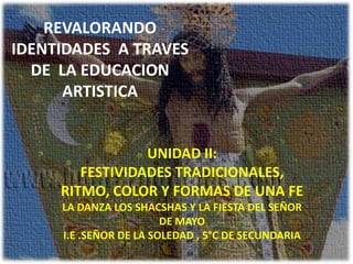 REVALORANDO
IDENTIDADES A TRAVES
DE LA EDUCACION
ARTISTICA
UNIDAD II:
FESTIVIDADES TRADICIONALES,
RITMO, COLOR Y FORMAS DE UNA FE
LA DANZA LOS SHACSHAS Y LA FIESTA DEL SEÑOR
DE MAYO
I.E .SEÑOR DE LA SOLEDAD , 5°C DE SECUNDARIA