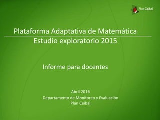 Plataforma Adaptativa de Matemática
Estudio exploratorio 2015
Informe para docentes
Abril 2016
Departamento de Monitoreo y Evaluación
Plan Ceibal
 