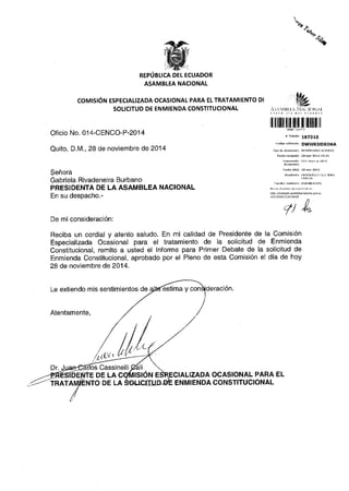 REPIJBLICA DEL ECUADOR 
ASAMBLEA NACIONAL 
COMIS16N ESPECIALIZADA OCASIONAL PARA EL TRATAMIENTO DI 
SOLICITUD DE ENMIENDA CONSTITUCIONAL 
Oficio No. 014-CENCO-P-2014 
Quito, D.M., 28 de noviembre de 2014 
SehorA 
Gabriela Rivadeneira Burbano 
PRESIDENTA DE LA ASAMBLEA NACIONAL 
En su despacho.- 
ll ilil]flilltilll t]liltfi ll 
r r.dnne 197310 
DWWKDDXO6A 
RANiIENiE .ASsINELLI (ALI ]UAN 
4tL 
De mi consideraci6n: 
Reciba un cordial y atento saludo. En mi calidad de Presidente de la Comisi6n 
Especializada Ocasional para el tratamiento de la solicitud de Enmienda 
Constitucional, remito a usted el lnforme para Primer Debate de la solicitud de 
Enmienda Constitucional, aprobado por el Pleno de esta Comisi6n el dia de hoy 
28 de noviembre de 2014. 
Le extiendo mis sentimientos de 'estima y racton. 
Atentamente, 
tLlt't 
Cassinelli 
DE LA A OCASIONAL PARA EL 
Dr. 
TRAT DE LA ENMIENDA CONSTITUCIONAL 
 