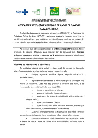 SECRETARIA DE ESTADO DA SAÚDE DE GOIÁS
SUPERINTENDENCIA DE VIGILÂNCIA EM SAÚDE
MEDIDASDE PREVENÇÃO E CONTROLE DE CASOS DE COVID-19
PARA BERÇARIOS
Em função da pandemia pelo novo coronavírus (COVID-19), a Secretaria de
Estado da Saúde de Goiás (SES-GO) conclama o serviço de berçários bem como os
servidores/colaboradores para adotarem e intensificarem medidas de prevenção
contra infecção e proteção a população no intuito de evitar a disseminação do vírus.
As pessoas que apresentarem sinais e sintomas respiratórios(febre, tosse,
produção de escarro, dificuldade para respirar, dor de garganta) com doenças
crônicas, gestantes, Idosos e menores de 2 anos,devem procurar atendimento
médico para avaliação e investigação diagnóstica.
MEDIDAS DE PREVENÇÃO E CONTROLE:
Os cuidados básicos para reduzir o risco geral de contrair ou transmitir
infecções respiratórias agudas, incluindo o novo coronavírus são:
 Cumprir legislação sanitária vigente segundo natureza do
estabelecimento;
 Higienizar frequentemente as mãos com água e sabão por pelo
menos 20 segundos. Caso não seja possível a lavagem das mãos, e as
mesmas não apresentar sujidade, usar álcool 70%:
o Antes do contato com a criança;
o Antes da realização de procedimento;
o Após risco de exposição a fluidos biológicos (tais como
sangue, saliva);
o Após contato com a criança;
o Após contato com áreas próximas à criança, mesmo que
não a tenha tocado, cuidando direta ou indiretamente.
 Ajudar as crianças maiores na higienização das mãos e manter
constante monitoria para evitar o contato das mãos a boca, olhos e nariz;
 Cuidar da higiene das mãos das crianças frequentemente, antes
e depois de brincar, antes de comer, após ir ao banheiro, utilizando água e
sabão;
 