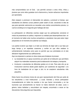 más comprometidos con el Club.        Les permitió conocer a otros niños, niñas y
jóvenes que como ellos gustaban de la Astronomía y hacían esfuerzos importantes
por aprenderla.


Esto empezó a promover el intercambio de saberes y promovió al tiempo, que
estudiantes de distintos cursos pidieran poder asistir al club, venciendo la idea de
que para aprender astronomía se necesitan unos ciertos conocimientos previos. Lo
cuál se constituye en el segundo gran hallazgo del club.


La participación en diferentes eventos exigió que los participantes vencieran el
miedo de presentarse en público, mejoraran su oralidad para desempeñarse bien en
el momento de hablar ante muchos compañeros y estudiaran mas para estar mejor
preparados en el momento de sustentar sus trabajos.


Los padres tuvieron que dejar a un lado sus temores de dejar salir a sus hijos por
largo tiempo y en repetidas ocasiones y confiar en que ellos estaban lo
suficientemente motivados como para no permitir que sus actividades en el club
afectaran negativamente sus calificaciones.
Aquí se empezaron a pensar en otras cosas para fortalecer el proceso:
•   La necesidad de un apoyo económico por parte de la Institución que permitiera
    adquirir los materiales necesarios para la elaboración de trabajos y transporte.
•   Involucrar a estudiantes de diferentes grados en el club. Para este año ya se
    involucraron alumnos desde grado séptimo; por cuestiones de seguridad a la
    hora de trasladarse de un lugar a otro no se aceptaron estudiantes más
    pequeños.


Estos fueron los primeros inicios de una gran representación del Club por parte de
los estudiantes a nivel Institucional     y Local. Grandes y chicos participaban
incansablemente en todos los eventos a los que fueran convocados y en las
reuniones que semanalmente se hacían no había distinción de edad, curso o
género; todos hablaban y escuchaban con respeto, encontrado a veces en las
discusiones más preguntas que respuestas.
 
