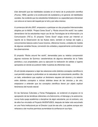 Esto demostró que las habilidades sociales en el marco de la producción científica
(Fourez, 1994), aportan a la construcción de ciudadanía y en general, de habilidades
sociales, fue evidente que los estudiantes fortalecieron su capacidad para interactuar
con otros en el marco del respeto por el otro y por ellos mismos.


A comienzos del año 2007, empezaron a participar en dos proyectos Internacionales
dirigidos por la NASA: “Project Ceres Scool” y “Rocks around the world”; los cuales
demandaron de los estudiantes mayor uso de las Tecnologías de la Información y la
Comunicación (TIC`s). El proyecto “Ceres Scool” exigía enviar por Internet un
reporte de la Observación de las Nubes diario, también el manejo del inglés y
conocimientos básicos sobre husos horarios, diferencia horaria, unidades de medida
de algunas variables físicas, conversión de unidades y especialmente continuidad en
las observaciones.


El proyecto “Rocks around the world”, demandaba para su relativa comprensión
algunas nociones de Química: características de algunos elementos de la Tabla
periódica y sus propiedades; para su ejecución la realización de salidas a lugares
apropiados en donde se pudieran hallar muestras de diferentes rocas.


Es ahí donde empezaron a tejer las relaciones entre distintos conceptos científicos lo
cual permitió empezar a profundizar en la naturaleza del conocimiento científico. De
un lado, entendieron que explicar un fenómeno requiere del dominio y la relación
entre distintos conceptos e incluso distintas áreas de las ciencias y de otro,
empezaron a entender que los conceptos científicos tienen por objeto explicar
fenómenos del mundo natural.


En las Semanas Culturales y Ferias Pedagógicas, se evidenció el progreso en la
apropiación de las temáticas referentes a la Astronomía, el liderazgo y la autonomía;
nunca hubo queja académica o disciplinar de algún estudiante; por el contrario, uno
de ellos fue vinculado al Proyecto INVENTUDES, después de haber sido escuchado
en una Feria Institucional por el Director Local de ese año. Los padres aunque aún
rehaceos a dar muchos permisos aumentaban la confianza en sus hijos.
 