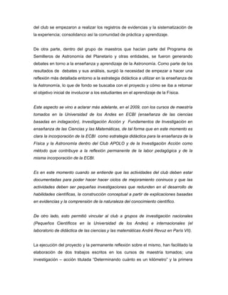 del club se empezaron a realizar los registros de evidencias y la sistematización de
la experiencia; consolidanco así la comunidad de práctica y aprendizaje.


De otra parte, dentro del grupo de maestros que hacían parte del Programa de
Semilleros de Astronomía del Planetario y otras entidades, se fueron generando
debates en torno a la enseñanza y aprendizaje de la Astronomía. Como parte de los
resultados de debates y sus análisis, surgió la necesidad de empezar a hacer una
reflexión más detallada entorno a la estrategia didáctica a utilizar en la enseñanza de
la Astronomía, lo que de fondo se buscaba con el proyecto y cómo se iba a retomar
el objetivo inicial de involucrar a los estudiantes en el aprendizaje de la Física.


Este aspecto se vino a aclarar más adelante, en el 2009, con los cursos de maestría
tomados en la Universidad de los Andes en ECBI (enseñanza de las ciencias
basadas en indagación), Investigación Acción y Fundamentos de Investigación en
enseñanza de las Ciencias y las Matemáticas, de tal forma que en este momento es
clara la incorporación de la ECBI como estrategia didáctica para la enseñanza de la
Física y la Astronomía dentro del Club APOLO y de la Investigación Acción como
método que contribuye a la reflexión permanente de la labor pedagógica y de la
misma incorporación de la ECBI.


Es en este momento cuando se entiende que las actividades del club deben estar
documentadas para poder hacer hacer ciclos de mejoramiento coninuos y que las
actividades deben ser pequeñas investigaciones que redunden en el desarrollo de
habilidades científicas, la construcción conceptual a partir de explicaciones basadas
en evidencias y la comprensión de la naturaleza del conocimiento científico.


De otro lado, esto permitió vincular al club a grupos de investigación nacionales
(Pequeños Científicos en la Universidad de los Andes) e internacionales (el
laboratorio de didáctica de las ciencias y las matemáticas André Revuz en París VII).


La ejecución del proyecto y la permanente reflexión sobre el mismo, han facilitado la
elaboración de dos trabajos escritos en los cursos de maestría tomados; una
investigación – acción titulada “Determinando cuánto es un kilómetro” y la primera
 