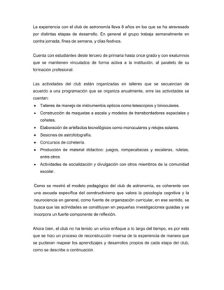 La experiencia con el club de astronomía lleva 8 años en los que se ha atravesado
por distintas etapas de desarrollo. En general el grupo trabaja semanalmente en
contra jornada, fines de semana, y días festivos.


Cuenta con estudiantes deste tercero de primaria hasta once grado y con exalumnos
que se mantienen vinculados de forma activa a la institución, al paralelo de su
formación profesional.


Las actividades del club están organizadas en talleres que se secuencian de
acuerdo a una programación que se organiza anualmente, enre las actividades se
cuentan:
•   Talleres de manejo de instrumentos opticos como telescopios y binoculares.
•   Construcción de maquetas a escala y modelos de transbordadores espaciales y
    cohetes.
•   Elaboración de artefactos tecnológicos como monoculares y relojes solares.
•   Sesiones de astrofotografía.
•   Concursos de cohetería.
•   Producción de material didactico: juegos, rompecabezas y escaleras, ruletas,
    entre otros
•   Actividades de socialización y divulgación con otros miembros de la comunidad
    escolar.


Como se mostró el modelo pedagógico del club de astronomía, es coherente con
una escuela específica del constructivismo que valora la psicología cognitiva y la
neurociencia en general, como fuente de organización curricular, en ese sentido, se
busca que las actividades se constituyan en pequeñas investigaciones guiadas y se
incorpora un fuerte componente de reflexión.


Ahora bien, el club no ha tenido un unico enfoque a lo largo del tiempo, es por esto
que se hizo un proceso de reconstrucción inversa de la experiencia de manera que
se pudieran mapear los aprendizajes y desarrollos propios de cada etapa del club,
como se describe a continuación.
 