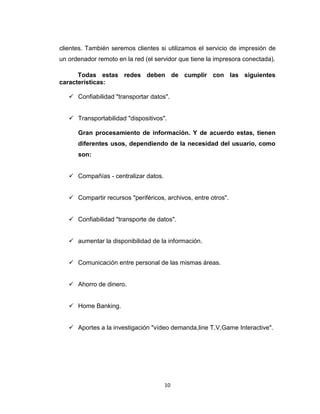 10
clientes. También seremos clientes si utilizamos el servicio de impresión de
un ordenador remoto en la red (el servidor que tiene la impresora conectada).
Todas estas redes deben de cumplir con las siguientes
características:
 Confiabilidad "transportar datos".
 Transportabilidad "dispositivos".
Gran procesamiento de información. Y de acuerdo estas, tienen
diferentes usos, dependiendo de la necesidad del usuario, como
son:
 Compañías - centralizar datos.
 Compartir recursos "periféricos, archivos, entre otros".
 Confiabilidad "transporte de datos".
 aumentar la disponibilidad de la información.
 Comunicación entre personal de las mismas áreas.
 Ahorro de dinero.
 Home Banking.
 Aportes a la investigación "vídeo demanda,line T.V,Game Interactive".
 
