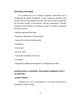11
SOFTWARE PARA REDES.
En el software de red se incluyen programas relacionados con la
interconexión de equipos informáticos, es decir, programas necesarios para
que las redes de computadoras funcionen. Entre otras cosas, los programas
de red hacen posible la comunicación entre las computadoras, permiten
compartir recursos (software y hardware) y ayudan a controlar la seguridad
de dichos recursos.
• Sistemas operativos para redes.
• Programas, aplicaciones clientes servidor
• Sistemas de información multiusuarios
• Académicos
• Comerciales
• Punto de venta
• Facturación, Inventarios, entre otros.
• Financieros
• Programas o utilitarios para diagnóstico y configuración de redes.
INTRODUCCIÓN A LA INTERNET: ANFITRIONES, DOMINIOS, SITIOS Y
SU CREACIÓN.
LA RED INTERNET
Constituye una vía de comunicación y una fuente de recursos de
información a escala mundial.
 
