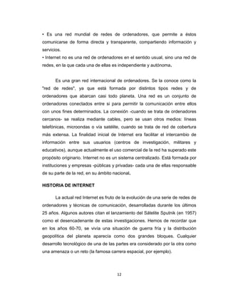 12
• Es una red mundial de redes de ordenadores, que permite a éstos
comunicarse de forma directa y transparente, compartiendo información y
servicios.
• Internet no es una red de ordenadores en el sentido usual, sino una red de
redes, en la que cada una de ellas es independiente y autónoma.
Es una gran red internacional de ordenadores. Se la conoce como la
"red de redes", ya que está formada por distintos tipos redes y de
ordenadores que abarcan casi todo planeta. Una red es un conjunto de
ordenadores conectados entre si para permitir la comunicación entre ellos
con unos fines determinados. La conexión -cuando se trata de ordenadores
cercanos- se realiza mediante cables, pero se usan otros medios: líneas
telefónicas, microondas o vía satélite, cuando se trata de red de cobertura
más extensa. La finalidad inicial de Internet era facilitar el intercambio de
información entre sus usuarios (centros de investigación, militares y
educativos), aunque actualmente el uso comercial de la red ha superado este
propósito originario. Internet no es un sistema centralizado. Está formada por
instituciones y empresas -públicas y privadas- cada una de ellas responsable
de su parte de la red, en su ámbito nacional.
HISTORIA DE INTERNET
La actual red Internet es fruto de la evolución de una serie de redes de
ordenadores y técnicas de comunicación, desarrolladas durante los últimos
25 años. Algunos autores citan el lanzamiento del Sátelite Sputnik (en 1957)
como el desencadenante de estas investigaciones. Hemos de recordar que
en los años 60-70, se vivía una situación de guerra fría y la distribución
geopolítica del planeta aparecía como dos grandes bloques. Cualquier
desarrollo tecnológico de una de las partes era considerado por la otra como
una amenaza o un reto (la famosa carrera espacial, por ejemplo).
 