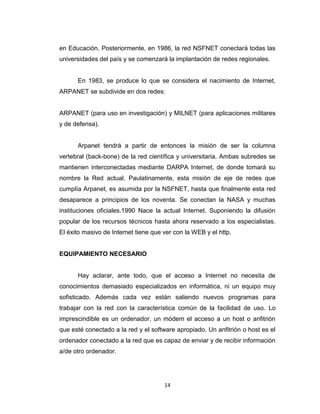 14
en Educación. Posteriormente, en 1986, la red NSFNET conectará todas las
universidades del país y se comenzará la implantación de redes regionales.
En 1983, se produce lo que se considera el nacimiento de Internet,
ARPANET se subdivide en dos redes:
ARPANET (para uso en investigación) y MILNET (para aplicaciones militares
y de defensa).
Arpanet tendrá a partir de entonces la misión de ser la columna
vertebral (back-bone) de la red científica y universitaria. Ambas subredes se
mantienen interconectadas mediante DARPA Internet, de donde tomará su
nombre la Red actual. Paulatinamente, esta misión de eje de redes que
cumplía Arpanet, es asumida por la NSFNET, hasta que finalmente esta red
desaparece a principios de los noventa. Se conectan la NASA y muchas
instituciones oficiales.1990 Nace la actual Internet. Suponiendo la difusión
popular de los recursos técnicos hasta ahora reservado a los especialistas.
El éxito masivo de Internet tiene que ver con la WEB y el http.
EQUIPAMIENTO NECESARIO
Hay aclarar, ante todo, que el acceso a Internet no necesita de
conocimientos demasiado especializados en informática, ni un equipo muy
sofisticado. Además cada vez están saliendo nuevos programas para
trabajar con la red con la característica común de la facilidad de uso. Lo
imprescindible es un ordenador, un módem el acceso a un host o anfitrión
que esté conectado a la red y el software apropiado. Un anfitrión o host es el
ordenador conectado a la red que es capaz de enviar y de recibir información
a/de otro ordenador.
 