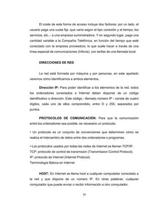 16
El coste de esta forma de acceso incluye dos factores: por un lado, el
usuario paga una cuota fija -que varía según el tipo conexión y el tiempo, los
servicios, etc..- a una empresa suministradora. Y en segundo lugar, paga una
cantidad variable a la Compañia Telefónica, en función del tiempo que esté
conectado con la empresa proveedora, lo que suele hacer a través de una
línea especial de comunicaciones (Infovia), con tarifas de una llamada local.
DIRECCIONES DE RED
La red está formada por máquina y por personas, en este apartado
veremos cómo identificamos a ambos elementos.
Dirección IP: Para poder identificar a los elementos de la red, todos
los ordenadores conectados a Internet deben disponer de un código
identificativo o dirección. Este código - llamado número IP - consta de cuatro
dígitos, cada uno de ellos comprendido, entre O y 255, separados por
puntos.
PROTOCOLOS DE COMUNICACIÓN: Para que la comunicación
entre los ordenadores sea posible, es necesario un protocolo.
• Un protocolo es un conjunto de convenciones que determinan cómo se
realiza el intercambio de datos entre dos ordenadores o programas.
• Los protocolos usados por todas las redes de Internet se llaman TCP/IP.
TCP: protocolo de control de transmision (Transmission Control Protocol).
IP: protocolo de Internet (Internet Protocol).
Terminología Básica en Internet
HOST: En Internet se llama host a cualquier computador conectado a
la red y que dispone de un número IP. En otras palabras: cualquier
computador que puede enviar o recibir información a otro computador.
 