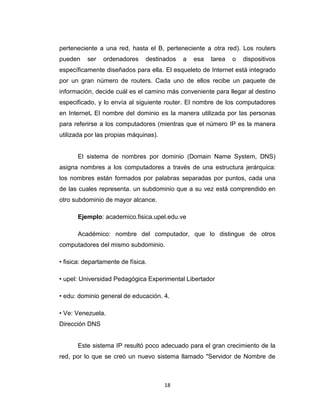 18
perteneciente a una red, hasta el B, perteneciente a otra red). Los routers
pueden ser ordenadores destinados a esa tarea o dispositivos
específicamente diseñados para ella. El esqueleto de Internet está integrado
por un gran número de routers. Cada uno de ellos recibe un paquete de
información, decide cuál es el camino más conveniente para llegar al destino
especificado, y lo envía al siguiente router. El nombre de los computadores
en Internet. El nombre del dominio es la manera utilizada por las personas
para referirse a los computadores (mientras que el número IP es la manera
utilizada por las propias máquinas).
El sistema de nombres por dominio (Domain Name System, DNS)
asigna nombres a los computadores a través de una estructura jerárquica:
los nombres están formados por palabras separadas por puntos, cada una
de las cuales representa. un subdominio que a su vez está comprendido en
otro subdominio de mayor alcance.
Ejemplo: academico.fisica.upel.edu.ve
Académico: nombre del computador, que lo distingue de otros
computadores del mismo subdominio.
• fisica: departamente de física.
• upel: Universidad Pedagógica Experimental Libertador
• edu: dominio general de educación. 4.
• Ve: Venezuela.
Dirección DNS
Este sistema IP resultó poco adecuado para el gran crecimiento de la
red, por lo que se creó un nuevo sistema llamado "Servidor de Nombre de
 
