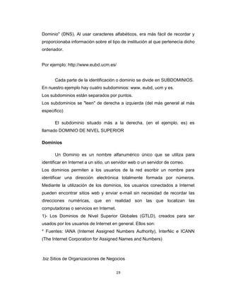 19
Dominio" (DNS). Al usar caracteres alfabéticos, era más fácil de recordar y
proporcionaba información sobre el tipo de institución al que pertenecía dicho
ordenador.
Por ejemplo: http://www.eubd.ucm.es/
Cada parte de la identificación o dominio se divide en SUBDOMINIOS.
En nuestro ejemplo hay cuatro subdominios: www, eubd, ucm y es.
Los subdominios están separados por puntos.
Los subdominios se "leen" de derecha a izquierda (del más general al más
especifico)
El subdominio situado más a la derecha, (en el ejemplo, es) es
llamado DOMINIO DE NIVEL SUPERIOR
Dominios
Un Dominio es un nombre alfanumérico único que se utiliza para
identificar en Internet a un sitio, un servidor web o un servidor de correo.
Los dominios permiten a los usuarios de la red escribir un nombre para
identificar una dirección electrónica totalmente formada por números.
Mediante la utilización de los dominios, los usuarios conectados a Internet
pueden encontrar sitios web y enviar e-mail sin necesidad de recordar las
direcciones numéricas, que en realidad son las que localizan las
computadoras o servicios en Internet.
1)- Los Dominios de Nivel Superior Globales (GTLD), creados para ser
usados por los usuarios de Internet en general. Ellos son:
* Fuentes: IANA (Internet Assigned Numbers Authority), InterNic e ICANN
(The Internet Corporation for Assigned Names and Numbers)
.biz Sitios de Organizaciones de Negocios
 