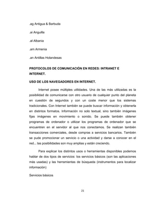 21
.ag Antigua & Barbuda
.ai Anguilla
.al Albania
.am Armenia
.an Antillas Holandesas
PROTOCOLOS DE COMUNICACIÓN EN REDES: INTRANET E
INTERNET.
USO DE LOS NAVEGADORES EN INTERNET.
Internet posee múltiples utilidades. Una de las más utilizadas es la
posibilidad de comunicarse con otro usuario de cualquier punto del planeta
en cuestión de segundos y con un coste menor que los sistemas
tradicionales. Con Internet también se puede buscar información y obtenerla
en distintos formatos. Información no solo textual, sino también imágenes
fijas imágenes en movimiento o sonido. Se puede también obtener
programas de ordenador o utilizar los programas de ordenador que se
encuentren en el servidor al que nos conectamos. Se realizan también
transacciones comerciales, desde compras a servicios bancarios. También
se pude promocionar un servicio o una actividad y darse a conocer en el
red... las posibilidades son muy amplias y están creciendo.
Para explicar los distintos usos o herramientas disponibles podemos
hablar de dos tipos de servicios: los servicios básicos (son las aplicaciones
más usadas) y las herramientas de búsqueda (instrumentos para localizar
información)
Servicios básicos
 