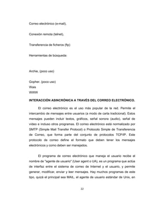 22
Correo electrónico (e-mail),
Conexión remota (telnet),
Transferencia de ficheros (ftp)
Herramientas de búsqueda:
Archie, (poco uso)
Gopher. (poco uso)
Wais
WWW
INTERACCIÓN ASINCRÓNICA A TRAVÉS DEL CORREO ELECTRÓNICO.
El correo electrónico es el uso más popular de la red. Permite el
intercambio de mensajes entre usuarios (a modo de carta tradicional). Estos
mensajes pueden incluir textos, gráficos, señal sonora (audio), señal de
vídeo e incluso otros programas. El correo electrónico está normalizado por
SMTP (Simple Mail Transfer Protocol) o Protocolo Simple de Transferencia
de Correo, que forma parte del conjunto de protocolos TCP/IP. Este
protocolo de correo define el formato que deben tener los mensajes
electrónicos y como deben ser manejados.
El programa de correo electrónico que maneja el usuario recibe el
nombre de "agente de usuario" (User agent o UA), es un programa que actúa
de interfaz entre el sistema de correo de Internet y el usuario, y permite
generar, modificar, enviar y leer mensajes. Hay muchos programas de este
tipo, quizá el principal sea MAIL, el agente de usuario estándar de Unix, en
 