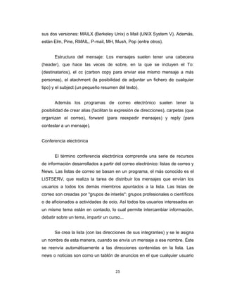 23
sus dos versiones: MAILX (Berkeley Unix) o Mail (UNIX System V). Además,
están Elm, Pine, RMAIL, P-mail, MH, Mush, Pop (entre otros).
Estructura del mensaje: Los mensajes suelen tener una cabecera
(header), que hace las veces de sobre, en la que se incluyen el To:
(destinatarios), el cc (carbon copy para enviar ese mismo mensaje a más
personas), el atachment (la posibilidad de adjuntar un fichero de cualquier
tipo) y el subject (un pequeño resumen del texto).
Además los programas de correo electrónico suelen tener la
posibilidad de crear alias (facilitan la expresión de direcciones), carpetas (que
organizan el correo), forward (para reexpedir mensajes) y reply (para
contestar a un mensaje).
Conferencia electrónica
El término conferencia electrónica comprende una serie de recursos
de información desarrollados a partir del correo electrónico: listas de correo y
News. Las listas de correo se basan en un programa, el más conocido es el
LISTSERV, que realiza la tarea de distribuir los mensajes que envían los
usuarios a todos los demás miembros apuntados a la lista. Las listas de
correo son creadas por "grupos de interés": grupos profesionales o científicos
o de aficionados a actividades de ocio. Así todos los usuarios interesados en
un mismo tema están en contacto, lo cual permite intercambiar información,
debatir sobre un tema, impartir un curso...
Se crea la lista (con las direcciones de sus integrantes) y se le asigna
un nombre de esta manera, cuando se envía un mensaje a ese nombre. Éste
se reenvía automáticamente a las direcciones contenidas en la lista. Las
news o noticias son como un tablón de anuncios en el que cualquier usuario
 