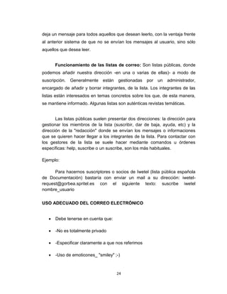 24
deja un mensaje para todos aquellos que desean leerlo, con la ventaja frente
al anterior sistema de que no se envían los mensajes al usuario, sino sólo
aquellos que desea leer.
Funcionamiento de las listas de correo: Son listas públicas, donde
podemos añadir nuestra dirección -en una o varias de ellas)- a modo de
suscripción. Generalmente están gestionadas por un administrador,
encargado de añadir y borrar integrantes, de la lista. Los integrantes de las
listas están interesados en temas concretos sobre los que, de esta manera,
se mantiene informado. Algunas listas son auténticas revistas temáticas.
Las listas públicas suelen presentar dos direcciones: la dirección para
gestionar los miembros de la lista (suscribir, dar de baja, ayuda, etc) y la
dirección de la "redacción" donde se envían los mensajes o informaciones
que se quieren hacer llegar a los integrantes de la lista. Para contactar con
los gestores de la lista se suele hacer mediante comandos u órdenes
específicas: help, suscribe o un suscribe, son los más habituales.
Ejemplo:
Para hacernos suscriptores o socios de Iwetel (lista pública española
de Documentación) bastaría con enviar un mail a su dirección: iwetel-
request@gorbea.spritel.es con el siguiente texto: suscribe iwetel
nombre_usuario
USO ADECUADO DEL CORREO ELECTRÓNICO
 Debe tenerse en cuenta que:
 -No es totalmente privado
 -Especificar claramente a que nos referimos
 -Uso de emoticones_ "smiley" ;-)
 