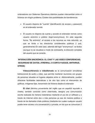 26
ordenadores con Sistemas Operativos distintos puedan intercambiar entre sí
ficheros sin ningún problema. Existen dos posibilidades de transferencia:
 El usuario dispone de "cuenta" (identificación de acceso y password)
en el ordenador remoto
 El usuario no dispone de cuenta y accede al ordenador remoto como
usuario anónimo o público (login=anonymous). En esta segunda
forma, "ftp anónimo", el acceso a los recursos es más reducido, ya
que se limita a los directorios considerados públicos ( pub,
generalmente) En este caso, además del login "anonymous", se teclea
(aunque no se visualiza) a modo de contraseña, la dirección completa
del usuario que se conecta.
INTERACCIÓN SINCRÓNICA: EL CHAT Y LAS VIDEO CONFERENCIAS.
SEGURIDAD DE DATOS. (FIREWALL O CORTA FUEGOS, ANTIVIRUS,
OTROS)
Videoconferencia o videollamada es la comunicación simultánea
bidireccional de audio y vídeo, que permite mantener reuniones con grupos
de personas situadas en lugares alejados entre sí. Adicionalmente, pueden
ofrecerse facilidades telemáticas o de otro tipo como el intercambio de
gráficos, imágenes fijas, transmisión de ficheros desde el ordenador
El chat (término proveniente del inglés que en español equivale a
charla), también conocido como cibercharla, designa una comunicación
escrita realizada de manera instantánea mediante el uso de un software y a
través de Internet entre dos o más personas ya sea de manera pública a
través de los llamados chats públicos (mediante los cuales cualquier usuario
puede tener acceso a la conversación) o privada, en los que se comunican 2
 