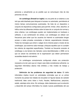 27
personas y actualmente ya es posible que se comuniquen más de dos
personas a la vez.
Un cortafuego (firewall en inglés): es una parte de un sistema o una
red que está diseñada para bloquear el acceso no autorizado, permitiendo al
mismo tiempo comunicaciones autorizadas. Se trata de un dispositivo o
conjunto de dispositivos configurados para permitir, limitar, cifrar, descifrar, el
tráfico entre los diferentes ámbitos sobre la base de un conjunto de normas y
otros criterios. Los cortafuegos pueden ser implementados en hardware o
software, o una combinación de ambos. Los cortafuegos se utilizan con
frecuencia para evitar que los usuarios de Internet no autorizados tengan
acceso a redes privadas conectadas a Internet, especialmente intranets.
Todos los mensajes que entren o salgan de la intranet pasan a través de los
cortafuegos, que examina cada mensaje y bloquea aquellos que no cumplen
los criterios de seguridad especificados. También es frecuente conectar al
cortafuego a una tercera red, llamada «zona desmilitarizada» o DMZ, en la
que se ubican los servidores de la organización que deben permanecer
accesibles desde la red exterior.
Un cortafuegos correctamente configurado añade una protección
necesaria a la red, pero que en ningún caso debe considerarse suficiente. La
seguridad informática abarca más ámbitos y más niveles de trabajo y
protección.
Definición de los problemas de seguridad de datos: El delito
informático implica incurrir en actividades criminales que en un primer
momento los países han tratado de encuadrar en figuras típicas de carácter
tradicional, tales como robos o hurto, fraudes, falsificaciones, perjuicios,
estafa, sabotaje entre otros. Sin embargo, debe destacarse que la evolución
y desarrollo del campo informático ha creado nuevas posibilidades del uso
 