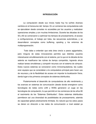 3
INTRODUCCIÓN
La computación desde sus inicios hasta hoy ha sufrido diversos
cambios en el transcurso del tiempo. En un comienzo las computadoras solo
se ejecutaban desde consolas no accesibles por los usuarios y realizaban
operaciones simples y con muchas limitaciones. Durante las décadas de los
50 y 60 se comenzaron a optimizar los tiempos de procesamiento, el acceso
a configuraciones, el trabajo por lotes, las secuencias automáticas, y se
desarrollaron conceptos como buffering, spooling y los entornos de
multiprogramación.
Todo daba a entender que esta área crecía a pasos agigantados,
pero ninguna de estas innovaciones permitía que distintos usuarios
interactuaran simultáneamente con el sistema, por lo que en la década de los
setenta se masificaron las rutinas de tiempo compartido, logrando ahora
realizar tareas simultáneas y compartir recursos con el sistema de cómputo.
Estos nuevos sistemas se conocieron como minicomputadoras, las cuales
eran equipos que se conectaban a la computadora principal para hacer uso
de recursos y de la flexibilidad de acceso sin importar la localización física,
dando lugar a los primeros conceptos de sistemas distribuidos.
Posteriormente el desarrollo de computadoras de alto rendimiento y
los avances en sistemas de comunicación (desde donde emergieron como
tecnologías de redes como LAN y WAN) generaron un auge en las
tecnologías de computación, lo que permitió en los comienzos de los años 80
el nacimiento de los “Sistemas Distribuidos”. Estos sistemas distribuidos
permitieron así una diversidad de posibilidades de procesamiento, además
de capacidad global prácticamente ilimitada. Es natural que los estos pasos
se dieran en dirección a las redes de comunicación a nivel estatal ya
 