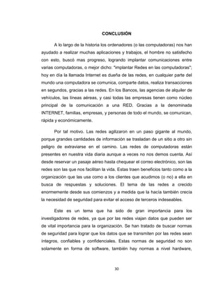 30
CONCLUSIÓN
A lo largo de la historia los ordenadores (o las computadoras) nos han
ayudado a realizar muchas aplicaciones y trabajos, el hombre no satisfecho
con esto, buscó mas progreso, logrando implantar comunicaciones entre
varias computadoras, o mejor dicho: "implantar Redes en las computadoras";
hoy en día la llamada Internet es dueña de las redes, en cualquier parte del
mundo una computadora se comunica, comparte datos, realiza transacciones
en segundos, gracias a las redes. En los Bancos, las agencias de alquiler de
vehículos, las líneas aéreas, y casi todas las empresas tienen como núcleo
principal de la comunicación a una RED. Gracias a la denominada
INTERNET, familias, empresas, y personas de todo el mundo, se comunican,
rápida y económicamente.
Por tal motivo. Las redes agilizaron en un paso gigante al mundo,
porque grandes cantidades de información se trasladan de un sitio a otro sin
peligro de extraviarse en el camino. Las redes de computadoras están
presentes en nuestra vida diaria aunque a veces no nos demos cuenta. Así
desde reservar un pasaje aéreo hasta chequear el correo electrónico, son las
redes son las que nos facilitan la vida. Estas traen beneficios tanto como a la
organización que las usa como a los clientes que acudimos (o no) a ella en
busca de respuestas y soluciones. El tema de las redes a crecido
enormemente desde sus comienzos y a medida que la hacía también crecía
la necesidad de seguridad para evitar el acceso de terceros indeseables.
Este es un tema que ha sido de gran importancia para los
investigadores de redes, ya que por las redes viajan datos que pueden ser
de vital importancia para la organización. Se han tratado de buscar normas
de seguridad para lograr que los datos que se transmiten por las redes sean
íntegros, confiables y confidenciales. Estas normas de seguridad no son
solamente en forma de software, también hay normas a nivel hardware,
 