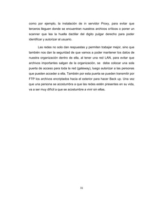 31
como por ejemplo, la instalación de in servidor Proxy, para evitar que
terceros lleguen donde se encuentran nuestros archivos críticos o poner un
scanner que lea la huella dactilar del digito pulgar derecho para poder
identificar y autorizar al usuario.
Las redes no solo dan respuestas y permiten trabajar mejor, sino que
también nos dan la seguridad de que vamos a poder mantener los datos de
nuestra organización dentro de ella, al tener una red LAN, para evitar que
archivos importantes salgan de la organización, se debe colocar una sola
puerta de acceso para toda la red (gateway), luego autorizar a las personas
que pueden acceder a ella. También por esta puerta se pueden transmitir por
FTP los archivos encriptados hacia el exterior para hacer Back up. Una vez
que una persona se acostumbra a que las redes estén presentes en su vida,
va a ser muy difícil a que se acostumbre a vivir sin ellas.
 