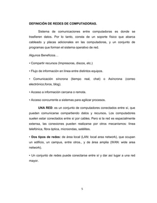 5
DEFINICIÓN DE REDES DE COMPUTADORAS.
Sistema de comunicaciones entre computadoras es donde se
trasfieren datos. Por lo tanto, consta de un soporte físico que abarca
cableado y placas adicionales en las computadoras, y un conjunto de
programas que forman el sistema operativo de red.
Algunos Beneficios…
• Compartir recursos (Impresoras, discos, etc.)
• Flujo de información en línea entre distintos equipos.
• Comunicación síncrona (tiempo real, chat) o Asíncrona (correo
electrónico,foros, blog).
• Acceso a información cercana o remota.
• Acceso concurrente a sistemas para agilizar procesos.
UNA RED: es un conjunto de computadores conectados entre sí, que
pueden comunicarse compartiendo datos y recursos. Los computadores
suelen estar conectados entre sí por cables. Pero si la red es espacialmente
extensa, las conexiones pueden realizarse por otros mecanismos: línea
telefónica, fibra óptica, microondas, satélites.
• Dos tipos de redes: de área local (LAN: local area network), que ocupan
un edificio, un campus, entre otros., y de área amplia (WAN: wide area
network).
• Un conjunto de redes puede conectarse entre sí y dar así lugar a una red
mayor.
 